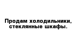 Продам холодильники, стеклянные шкафы.